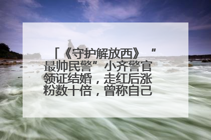 《守护解放西》“最帅民警”小齐警官领证结婚，走红后涨粉数十倍，曾称自己只是普通人