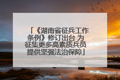 《湖南省征兵工作条例》修订出台 为征集更多高素质兵员提供坚强法治保障