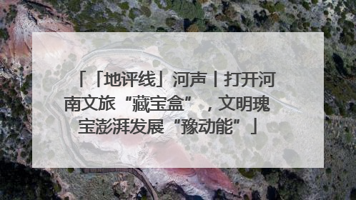 「地评线」河声丨打开河南文旅“藏宝盒”，文明瑰宝澎湃发展“豫动能”