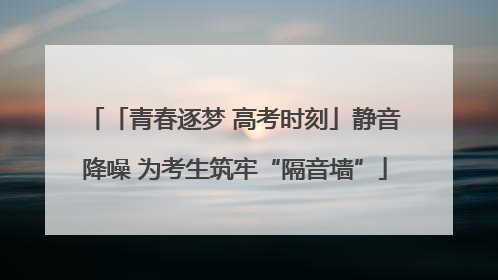 「青春逐梦 高考时刻」静音降噪 为考生筑牢“隔音墙”
