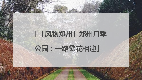 「风物郑州」郑州月季公园：一路繁花相迎