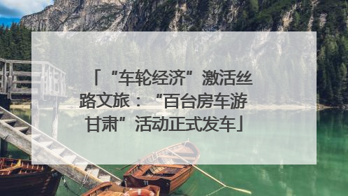 “车轮经济”激活丝路文旅：“百台房车游甘肃”活动正式发车