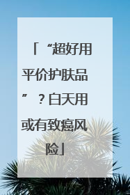 “超好用平价护肤品”？白天用或有致癌风险