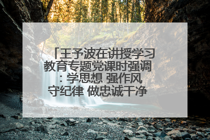 王予波在讲授学习教育专题党课时强调：学思想 强作风 守纪律 做忠诚干净担当的共产党员