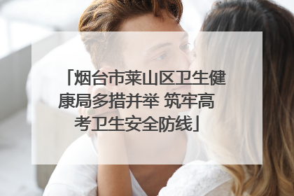 烟台市莱山区卫生健康局多措并举 筑牢高考卫生安全防线