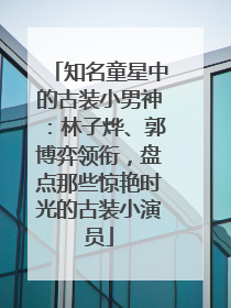 知名童星中的古装小男神：林子烨、郭博弈领衔，盘点那些惊艳时光的古装小演员