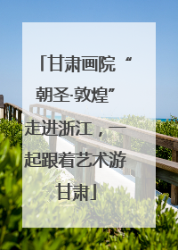 甘肃画院“朝圣·敦煌”走进浙江，一起跟着艺术游甘肃