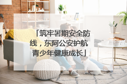 筑牢暑期安全防线，东阿公安护航青少年健康成长