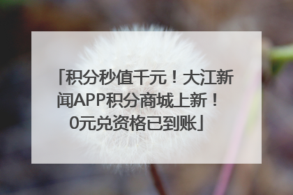 积分秒值千元！大江新闻APP积分商城上新！0元兑资格已到账