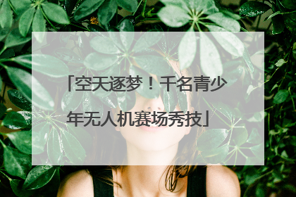 空天逐梦！千名青少年无人机赛场秀技