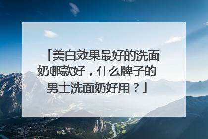 美白效果最好的洗面奶哪款好，什么牌子的男士洗面奶好用？