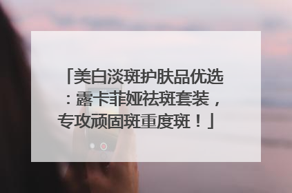 美白淡斑护肤品优选：露卡菲娅祛斑套装，专攻顽固斑重度斑！