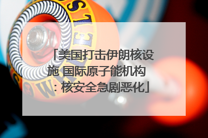 美国打击伊朗核设施 国际原子能机构：核安全急剧恶化