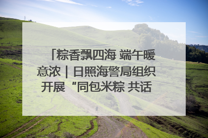 粽香飘四海 端午暖意浓｜日照海警局组织开展“同包米粽 共话端午”系列活动