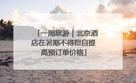 一周旅游｜北京酒店在暑期不得擅自提高预订单价格