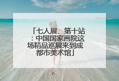 七人展、第十站：中国国家画院这场精品巡展来到成都市美术馆