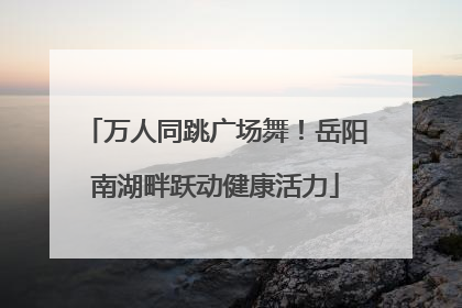 万人同跳广场舞！岳阳南湖畔跃动健康活力