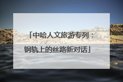 中哈人文旅游专列：钢轨上的丝路新对话