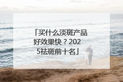 买什么淡斑产品好效果快？2025祛斑前十名