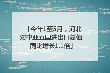 今年1至5月，河北对中亚五国进出口总值同比增长1.1倍