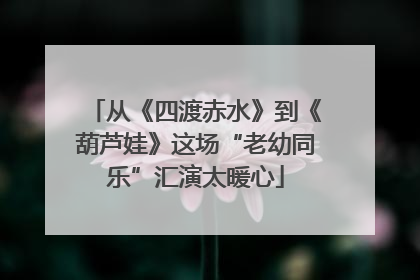 从《四渡赤水》到《葫芦娃》这场“老幼同乐”汇演太暖心