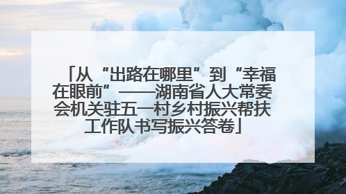 从“出路在哪里”到“幸福在眼前”——湖南省人大常委会机关驻五一村乡村振兴帮扶工作队书写振兴答卷