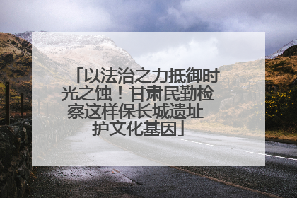 以法治之力抵御时光之蚀！甘肃民勤检察这样保长城遗址 护文化基因