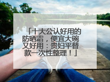 十大公认好用的防晒霜，便宜大碗又好用：贵妇平替款一次性整理！