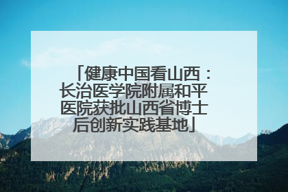 健康中国看山西：长治医学院附属和平医院获批山西省博士后创新实践基地