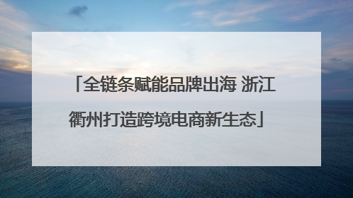 全链条赋能品牌出海 浙江衢州打造跨境电商新生态