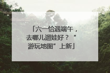 六一恰遇端午，去哪儿遛娃好？“游玩地图”上新