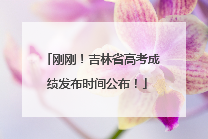 刚刚！吉林省高考成绩发布时间公布！