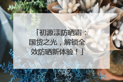 初源漾防晒霜：国货之光，解锁全效防晒新体验！