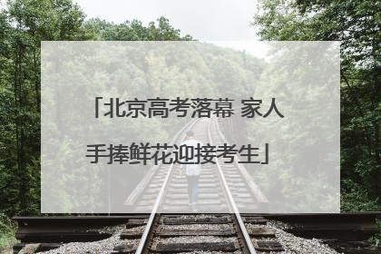 北京高考落幕 家人手捧鲜花迎接考生