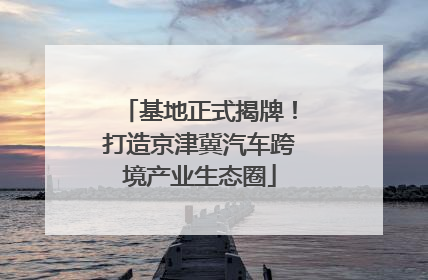 基地正式揭牌！打造京津冀汽车跨境产业生态圈