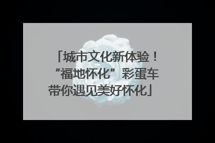 城市文化新体验！“福地怀化”彩蛋车带你遇见美好怀化