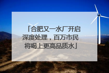 合肥又一水厂开启深度处理，百万市民将喝上更高品质水