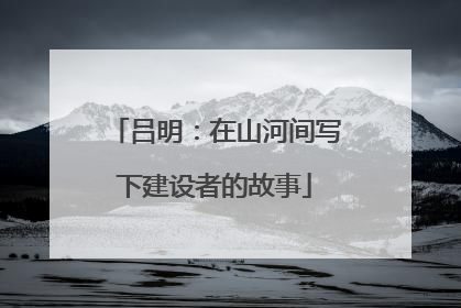 吕明：在山河间写下建设者的故事