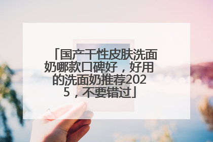 国产干性皮肤洗面奶哪款口碑好，好用的洗面奶推荐2025，不要错过
