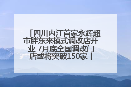 四川内江首家永辉超市胖东来模式调改店开业 7月底全国调改门店或将突破150家丨新经济观察
