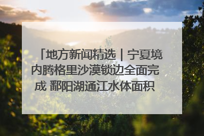 地方新闻精选｜宁夏境内腾格里沙漠锁边全面完成 鄱阳湖通江水体面积超3000平方公里