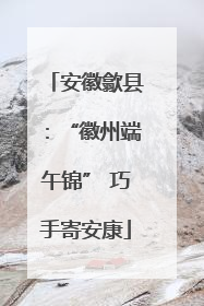 安徽歙县：“徽州端午锦” 巧手寄安康