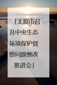 太原市召开中央生态环境保护督察问题整改推进会