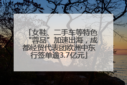 女鞋、二手车等特色“蓉品”加速出海，成都经贸代表团欧洲中东行签单逾3.7亿元