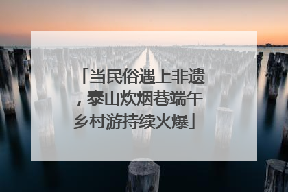 当民俗遇上非遗，泰山炊烟巷端午乡村游持续火爆