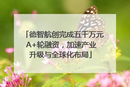 德智航创完成五千万元 A+轮融资，加速产业升级与全球化布局