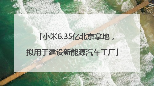 小米6.35亿北京拿地，拟用于建设新能源汽车工厂