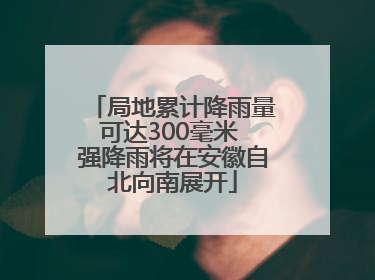局地累计降雨量可达300毫米 强降雨将在安徽自北向南展开