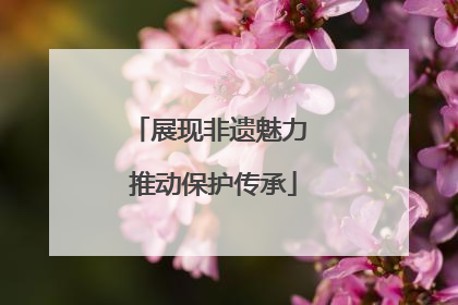 展现非遗魅力 推动保护传承