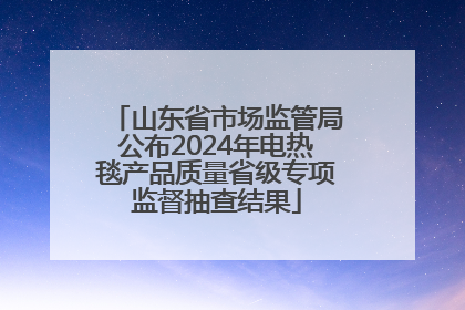 山东省市场监管局公布2024年电热毯产品质量省级专项监督抽查结果